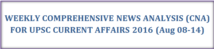 WEEKLY COMPREHENSIVE NEWS ANALYSIS (CNA) FOR UPSC CURRENT AFFAIRS 2016 (Aug 08-14)